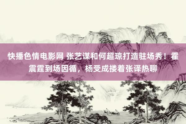 快播色情电影网 张艺谋和何超琼打造驻场秀！霍震霆到场因循，杨受成搂着张译热聊
