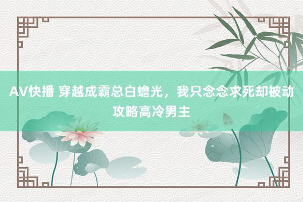 AV快播 穿越成霸总白蟾光，我只念念求死却被动攻略高冷男主