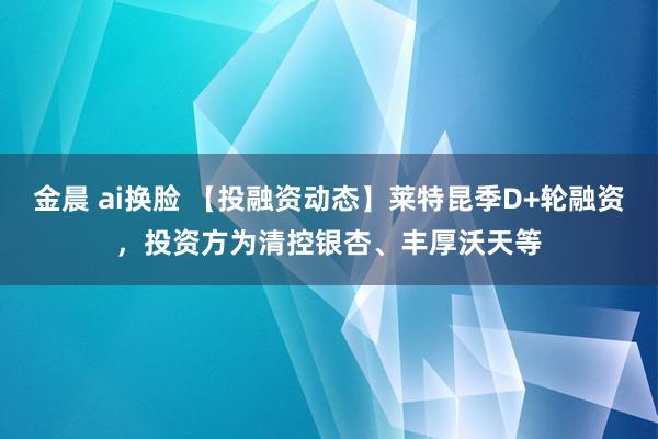 金晨 ai换脸 【投融资动态】莱特昆季D+轮融资，投资方为清控银杏、丰厚沃天等