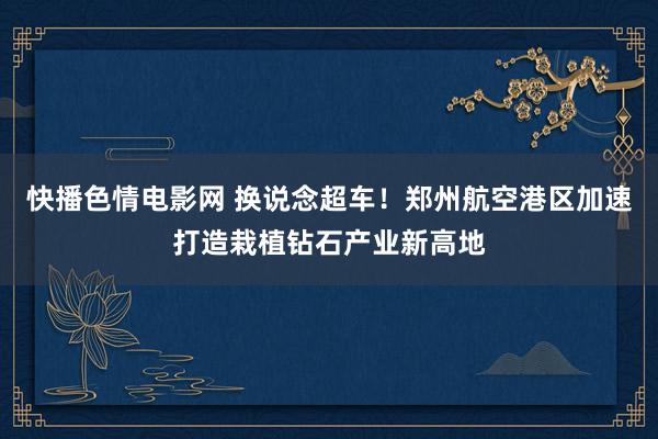 快播色情电影网 换说念超车!郑州航空港区加速打造栽植钻石产业新高地