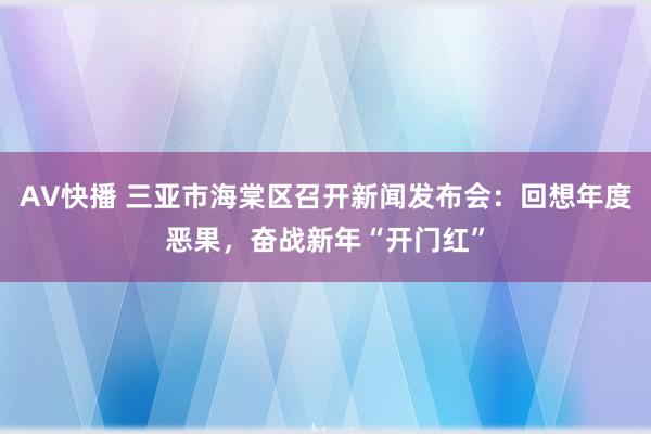 AV快播 三亚市海棠区召开新闻发布会：回想年度恶果，奋战新年“开门红”