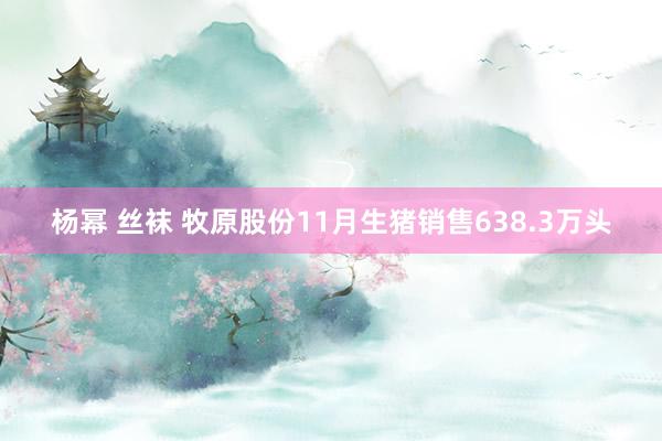 杨幂 丝袜 牧原股份11月生猪销售638.3万头