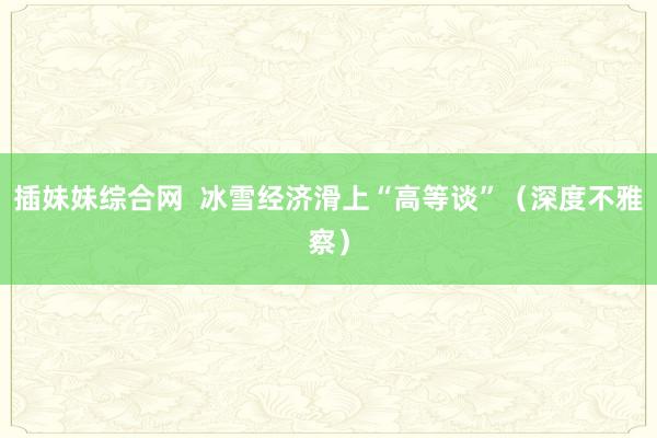 插妹妹综合网  冰雪经济滑上“高等谈”（深度不雅察）