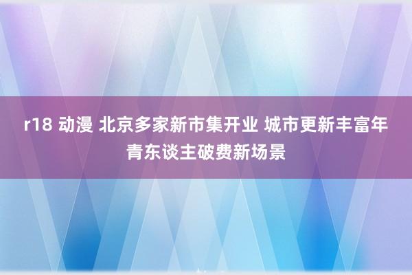 r18 动漫 北京多家新市集开业 城市更新丰富年青东谈主破费新场景