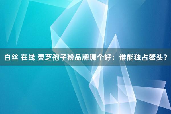 白丝 在线 灵芝孢子粉品牌哪个好:谁能独占鳌头?