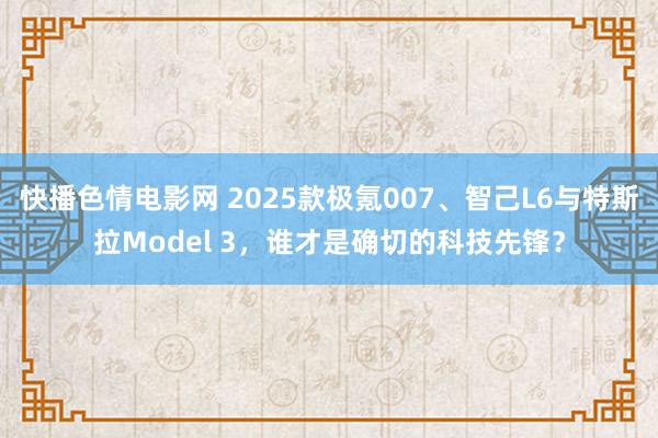 快播色情电影网 2025款极氪007、智己L6与特斯拉Model 3，谁才是确切的科技先锋？