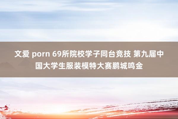 文爱 porn 69所院校学子同台竞技 第九届中国大学生服装模特大赛鹏城鸣金