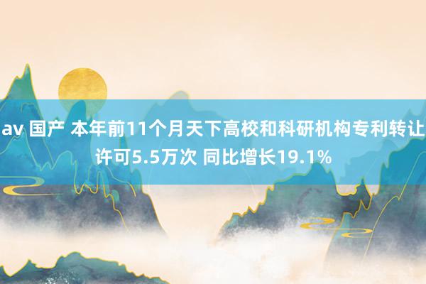 av 国产 本年前11个月天下高校和科研机构专利转让许可5.5万次 同比增长19.1%