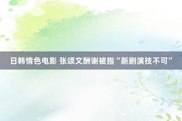 日韩情色电影 张颂文酬谢被指“新剧演技不可”