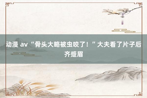 动漫 av “骨头大略被虫咬了！”大夫看了片子后齐蹙眉