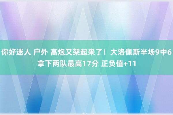 你好迷人 户外 高炮又架起来了！大洛佩斯半场9中6拿下两队最高17分 正负值+11