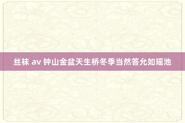 丝袜 av 钟山金盆天生桥冬季当然答允如瑶池