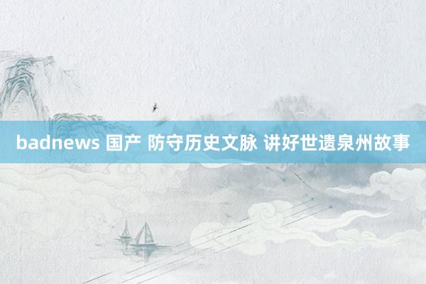 badnews 国产 防守历史文脉 讲好世遗泉州故事