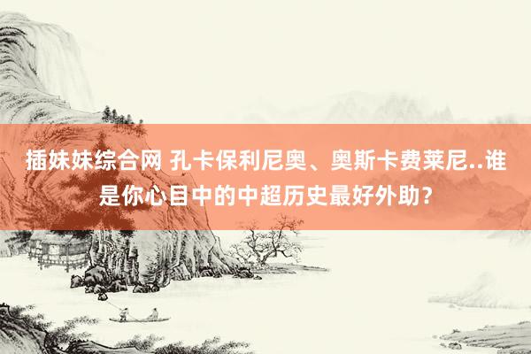 插妹妹综合网 孔卡保利尼奥、奥斯卡费莱尼..谁是你心目中的中超历史最好外助？