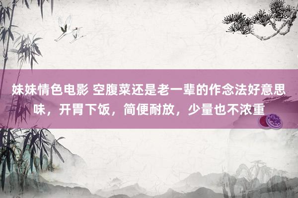 妹妹情色电影 空腹菜还是老一辈的作念法好意思味，开胃下饭，简便耐放，少量也不浓重