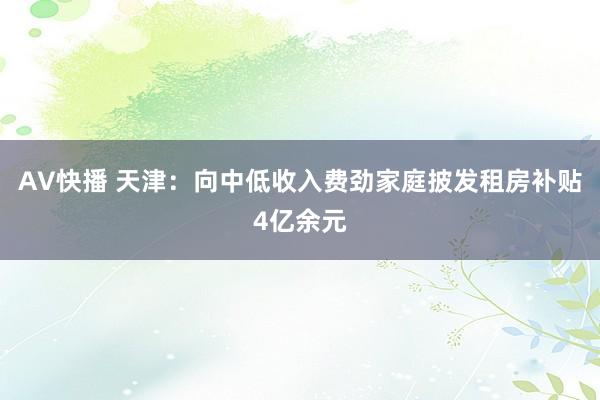 AV快播 天津：向中低收入费劲家庭披发租房补贴4亿余元