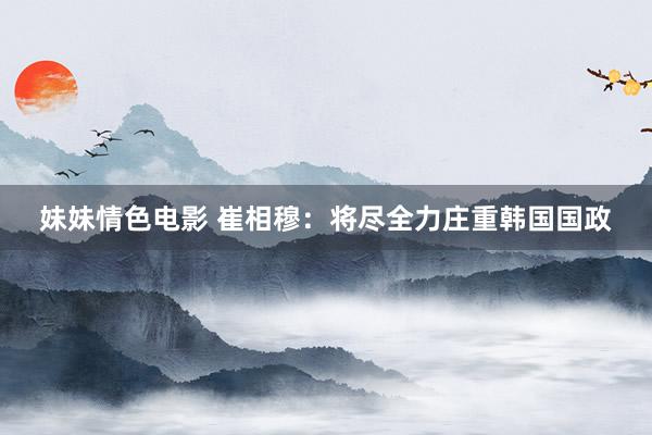 妹妹情色电影 崔相穆：将尽全力庄重韩国国政