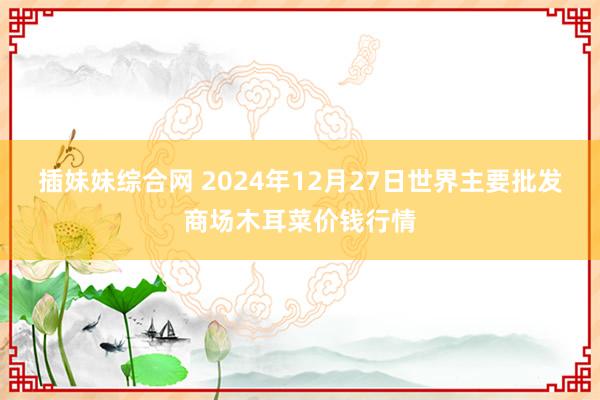 插妹妹综合网 2024年12月27日世界主要批发商场木耳菜价钱行情