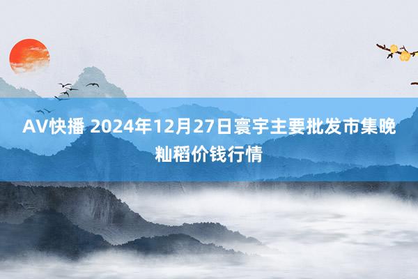 AV快播 2024年12月27日寰宇主要批发市集晚籼稻价钱行情