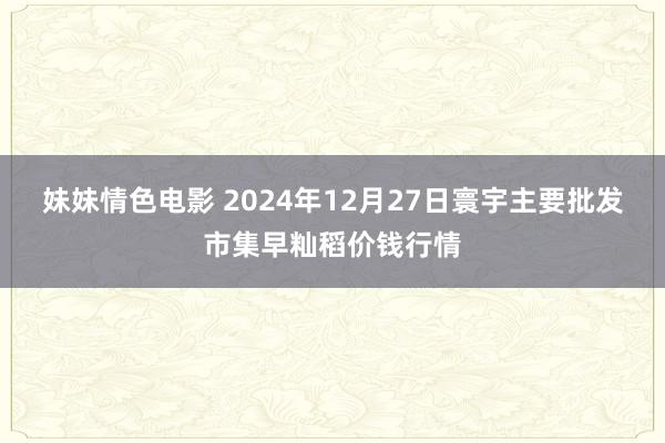 妹妹情色电影 2024年12月27日寰宇主要批发市集早籼稻价钱行情