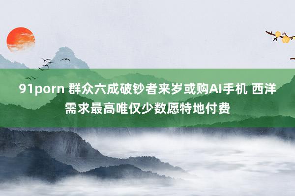 91porn 群众六成破钞者来岁或购AI手机 西洋需求最高唯仅少数愿特地付费