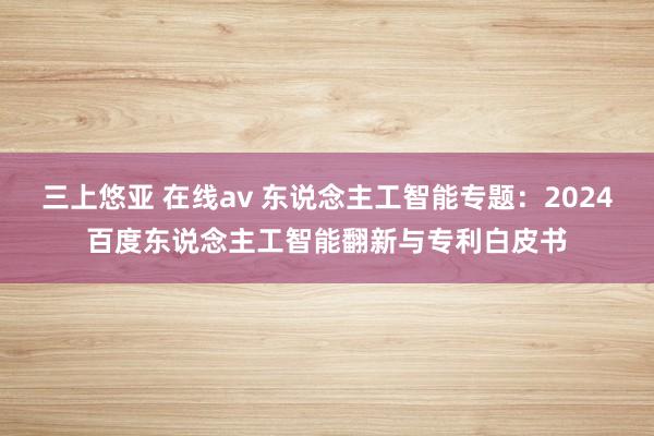 三上悠亚 在线av 东说念主工智能专题：2024百度东说念主工智能翻新与专利白皮书
