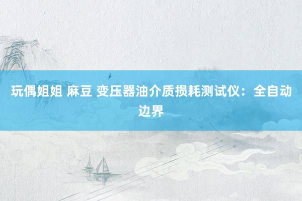 玩偶姐姐 麻豆 变压器油介质损耗测试仪：全自动边界