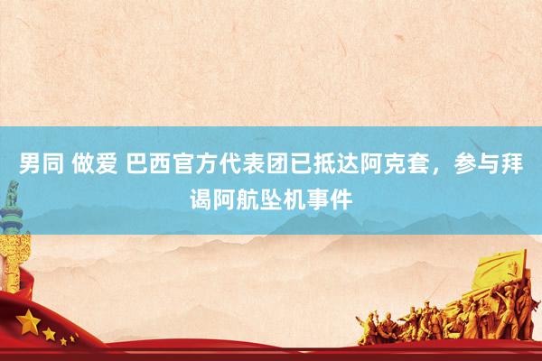 男同 做爱 巴西官方代表团已抵达阿克套，参与拜谒阿航坠机事件