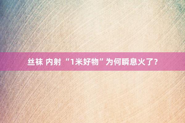 丝袜 内射 “1米好物”为何瞬息火了？