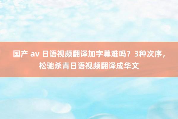 国产 av 日语视频翻译加字幕难吗？3种次序，松驰杀青日语视频翻译成华文