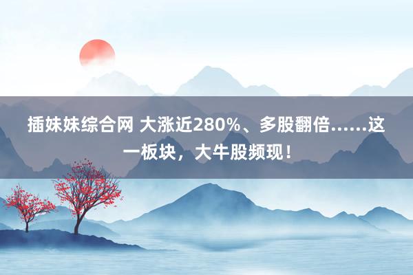 插妹妹综合网 大涨近280%、多股翻倍......这一板块，大牛股频现！