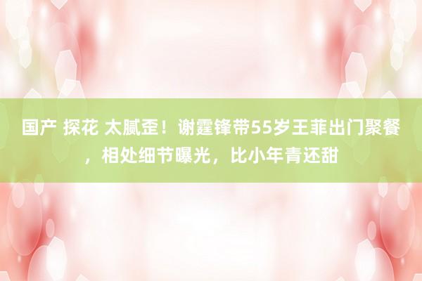 国产 探花 太腻歪！谢霆锋带55岁王菲出门聚餐，相处细节曝光，比小年青还甜