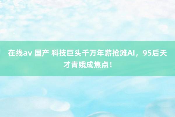 在线av 国产 科技巨头千万年薪抢滩AI，95后天才青娥成焦点！
