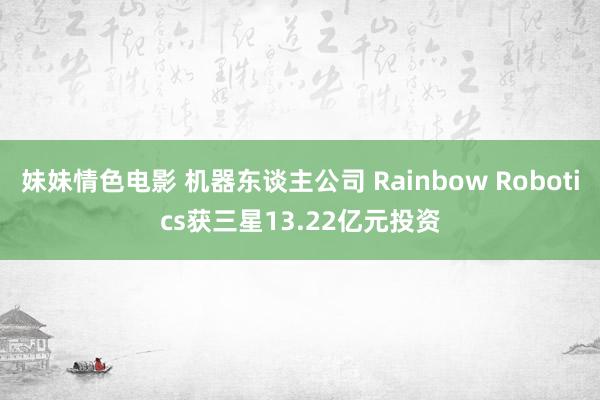 妹妹情色电影 机器东谈主公司 Rainbow Robotics获三星13.22亿元投资
