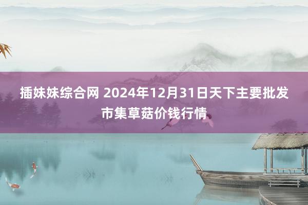 插妹妹综合网 2024年12月31日天下主要批发市集草菇价钱行情