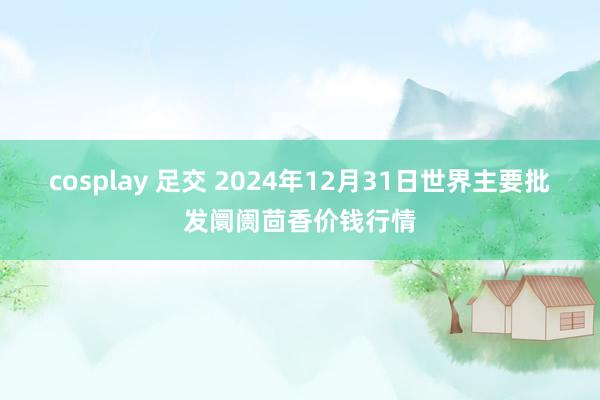 cosplay 足交 2024年12月31日世界主要批发阛阓茴香价钱行情