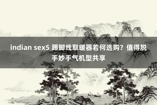 indian sex5 踢脚线取暖器若何选购？值得脱手妙手气机型共享