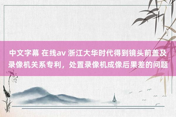 中文字幕 在线av 浙江大华时代得到镜头前盖及录像机关系专利，处置录像机成像后果差的问题