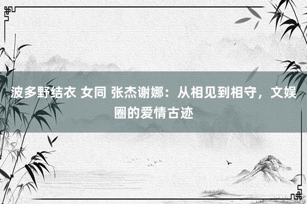 波多野结衣 女同 张杰谢娜：从相见到相守，文娱圈的爱情古迹