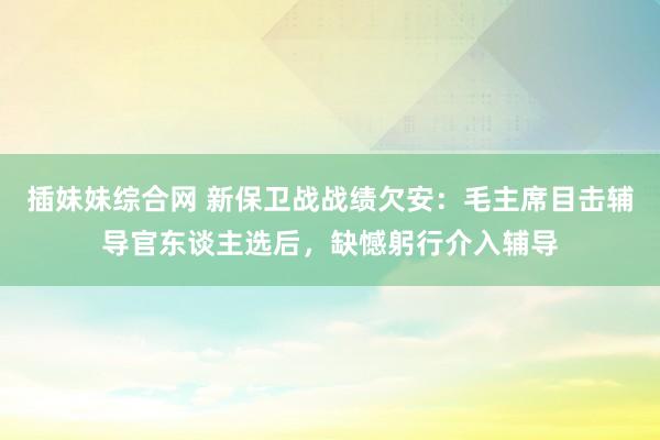 插妹妹综合网 新保卫战战绩欠安：毛主席目击辅导官东谈主选后，缺憾躬行介入辅导