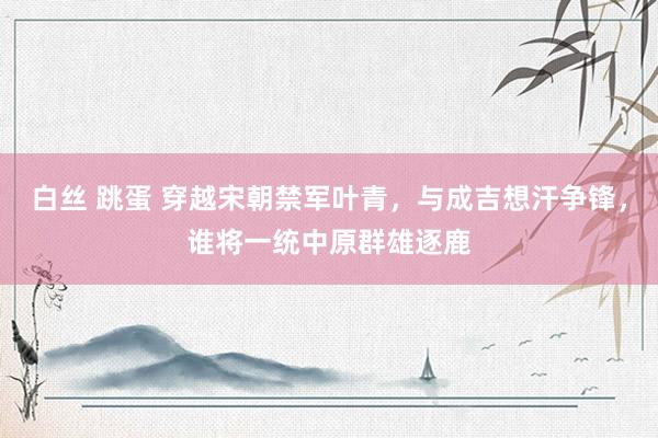 白丝 跳蛋 穿越宋朝禁军叶青，与成吉想汗争锋，谁将一统中原群雄逐鹿