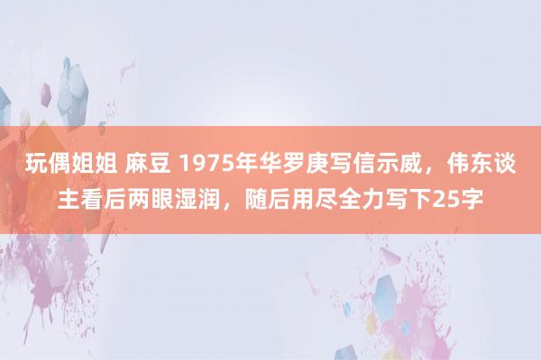玩偶姐姐 麻豆 1975年华罗庚写信示威，伟东谈主看后两眼湿润，随后用尽全力写下25字
