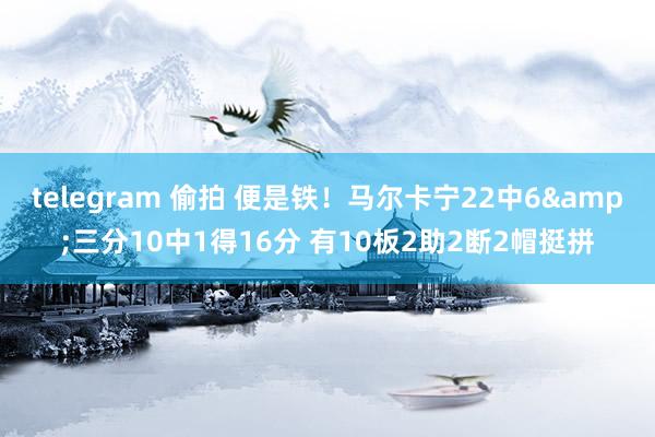 telegram 偷拍 便是铁！马尔卡宁22中6&三分10中1得16分 有10板2助2断2帽挺拼