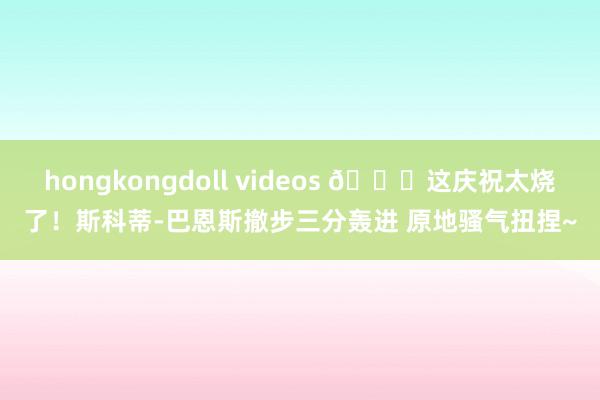 hongkongdoll videos 😆这庆祝太烧了！斯科蒂-巴恩斯撤步三分轰进 原地骚气扭捏~