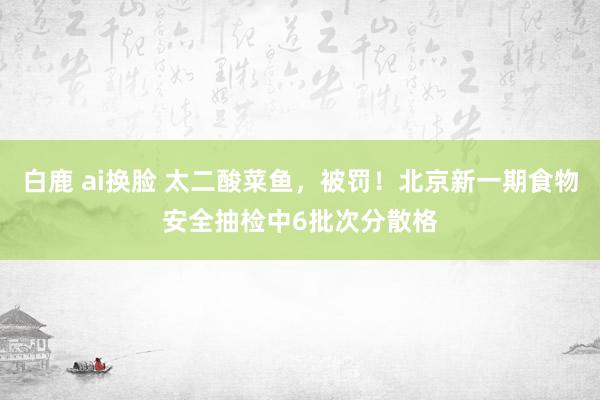 白鹿 ai换脸 太二酸菜鱼，被罚！北京新一期食物安全抽检中6批次分散格