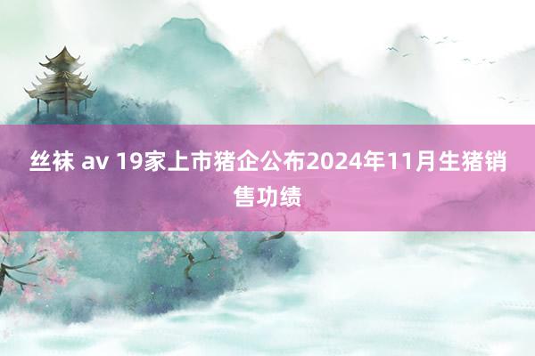 丝袜 av 19家上市猪企公布2024年11月生猪销售功绩