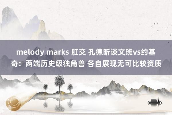melody marks 肛交 孔德昕谈文班vs约基奇：两端历史级独角兽 各自展现无可比较资质