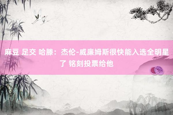 麻豆 足交 哈滕：杰伦-威廉姆斯很快能入选全明星了 铭刻投票给他