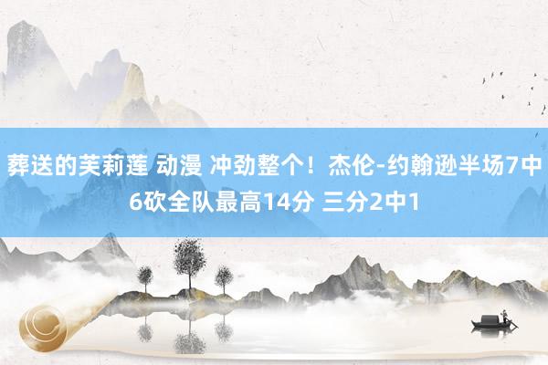 葬送的芙莉莲 动漫 冲劲整个！杰伦-约翰逊半场7中6砍全队最高14分 三分2中1
