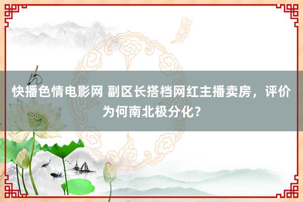 快播色情电影网 副区长搭档网红主播卖房，评价为何南北极分化？